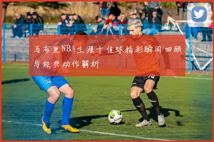 马布里NBA生涯十佳球精彩瞬间回顾与经典动作解析