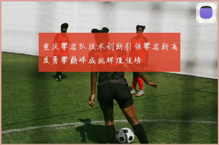 重庆攀岩队技术创新引领攀岩新高度勇攀巅峰成就辉煌佳绩