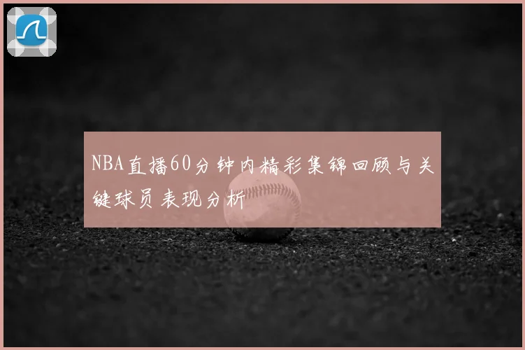 NBA直播60分钟内精彩集锦回顾与关键球员表现分析
