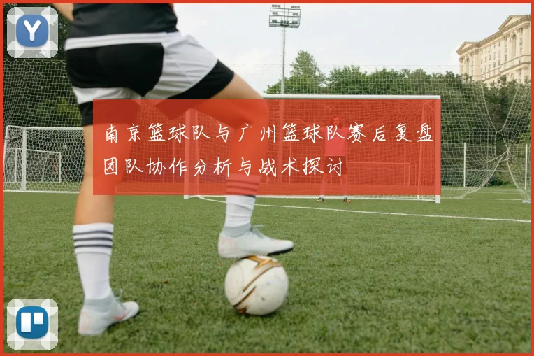 南京篮球队与广州篮球队赛后复盘团队协作分析与战术探讨