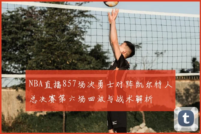 NBA直播857场次勇士对阵凯尔特人总决赛第六场回放与战术解析