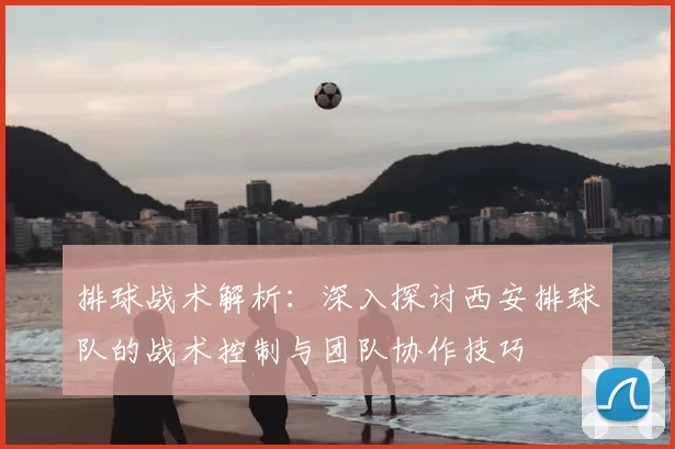 排球战术解析：深入探讨西安排球队的战术控制与团队协作技巧