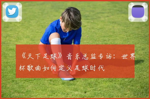 《天下足球》音乐总监专访：世界杯歌曲如何定义足球时代