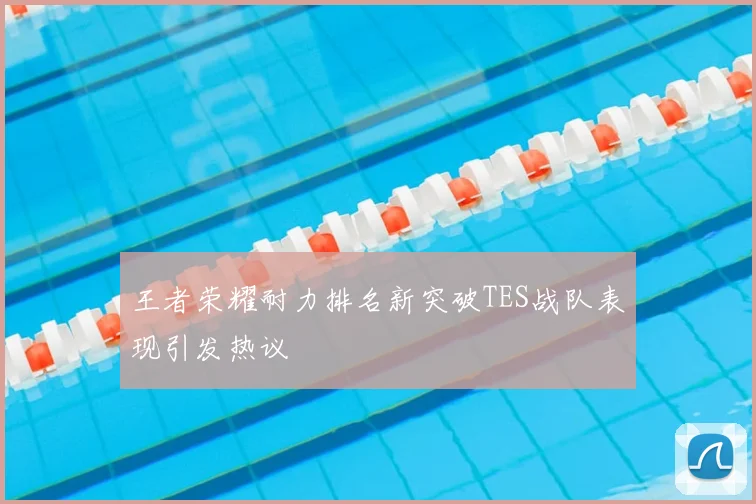 王者荣耀耐力排名新突破TES战队表现引发热议