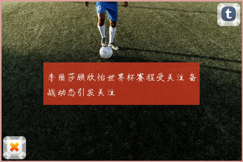 李丽莎顾欣怡世界杯赛程受关注 备战动态引发关注