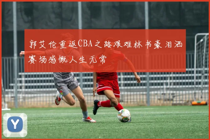 郭艾伦重返CBA之路艰难林书豪泪洒赛场感慨人生无常