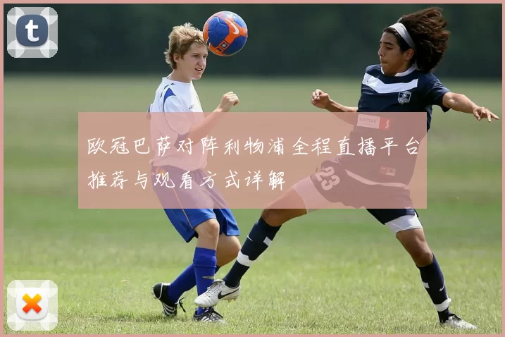 欧冠巴萨对阵利物浦全程直播平台推荐与观看方式详解