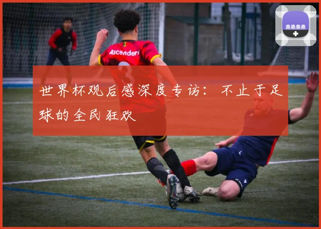 世界杯观后感深度专访：不止于足球的全民狂欢