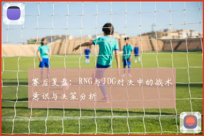 赛后复盘:RNG与JDG对决中的战术意识与决策分析