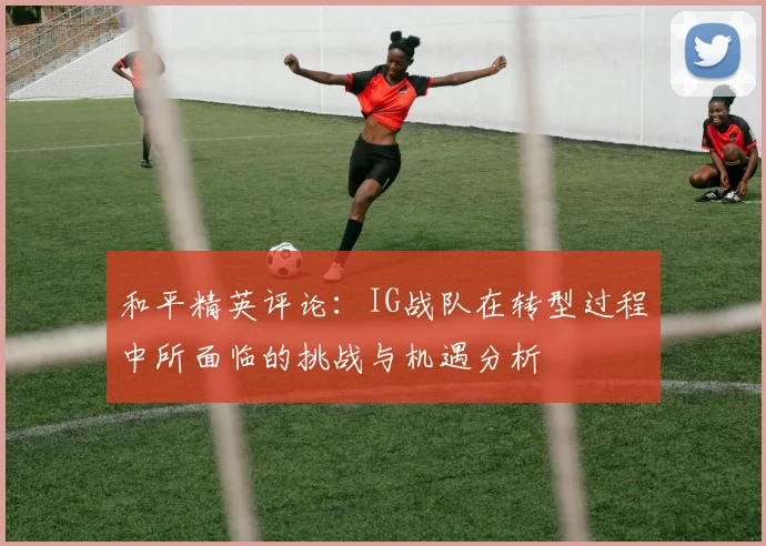 和平精英评论：IG战队在转型过程中所面临的挑战与机遇分析