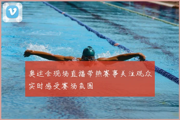 奥运会现场直播带热赛事关注观众实时感受赛场氛围