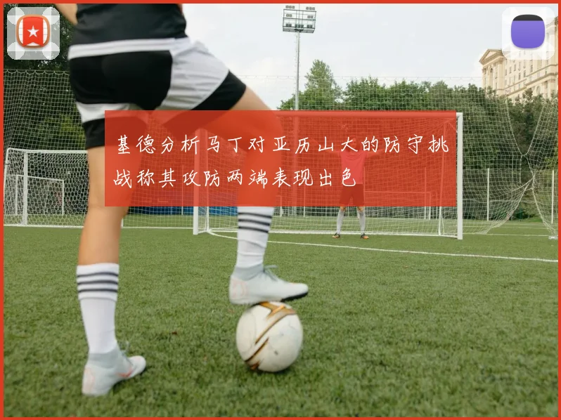 基德分析马丁对亚历山大的防守挑战称其攻防两端表现出色