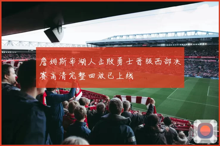 詹姆斯率湖人击败勇士晋级西部决赛高清完整回放已上线