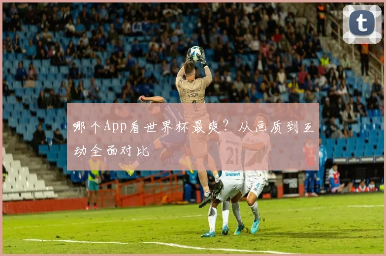 哪个App看世界杯最爽？从画质到互动全面对比