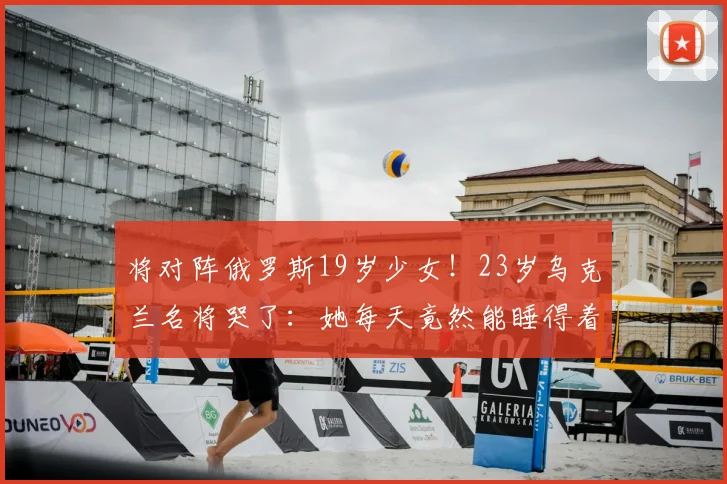 将对阵俄罗斯19岁少女！23岁乌克兰名将哭了：她每天竟然能睡得着