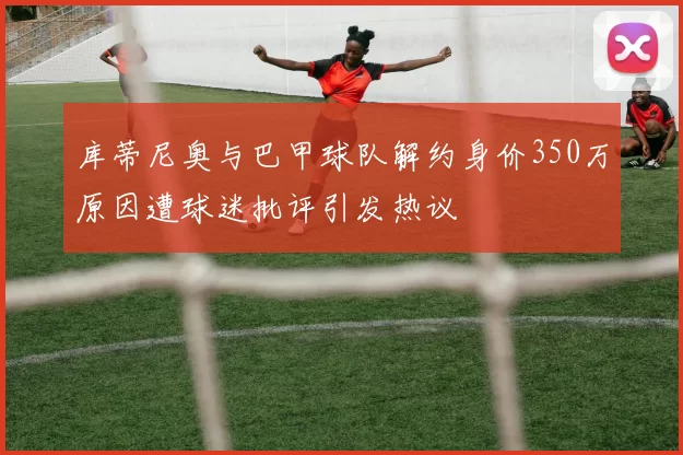 库蒂尼奥与巴甲球队解约身价350万原因遭球迷批评引发热议