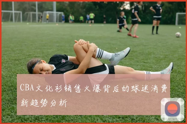 CBA文化衫销售火爆背后的球迷消费新趋势分析