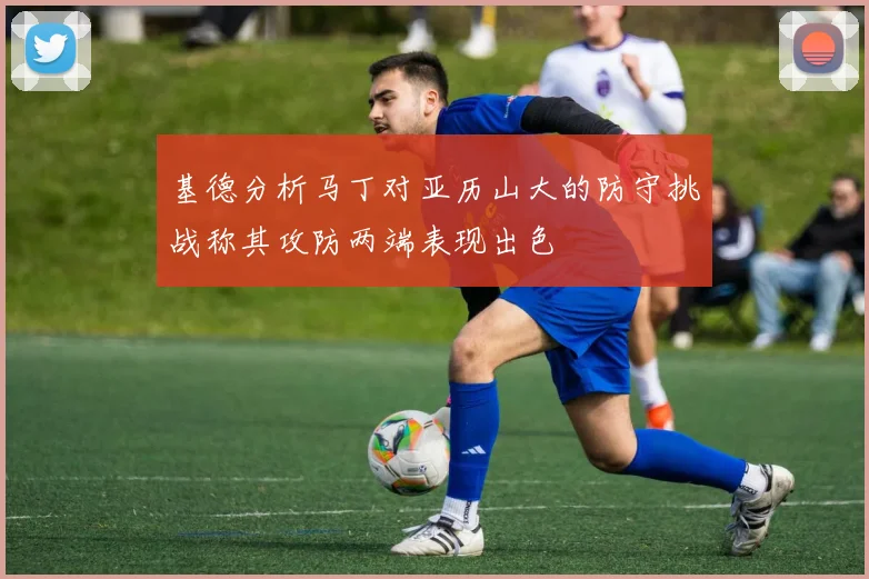 基德分析马丁对亚历山大的防守挑战称其攻防两端表现出色
