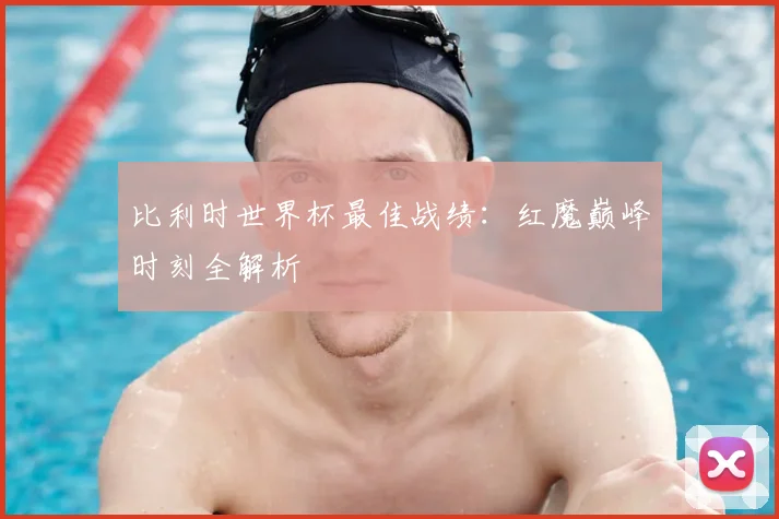 比利时世界杯最佳战绩：红魔巅峰时刻全解析