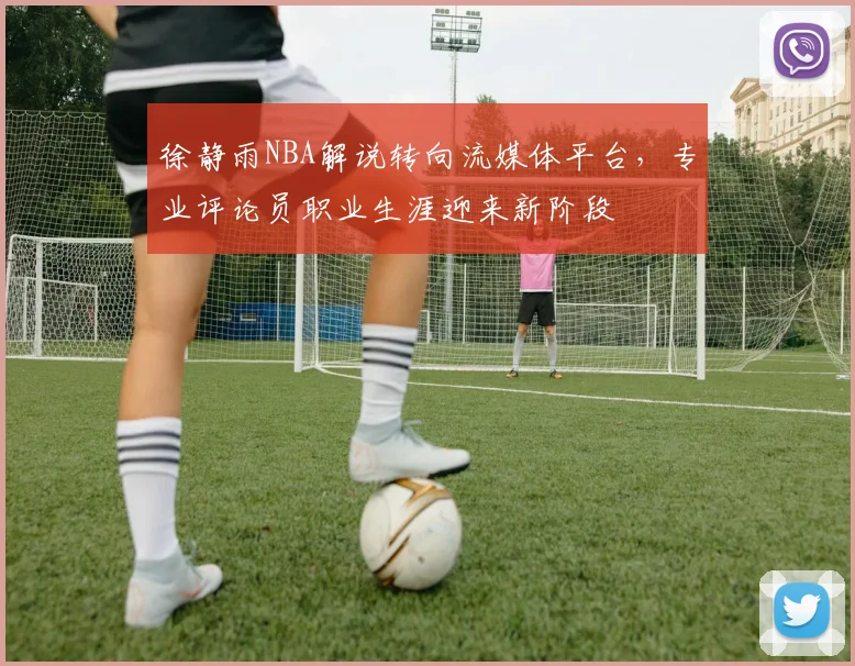 徐静雨NBA解说转向流媒体平台，专业评论员职业生涯迎来新阶段