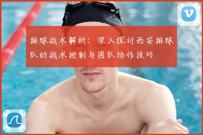 排球战术解析：深入探讨西安排球队的战术控制与团队协作技巧