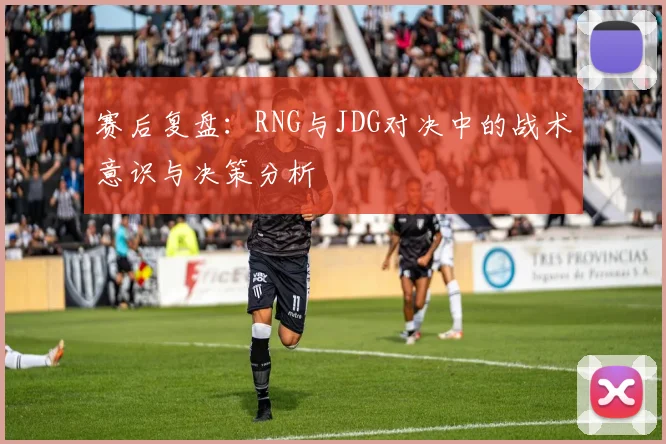 赛后复盘:RNG与JDG对决中的战术意识与决策分析