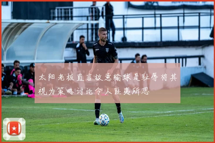 太阳老板直言故意输球是耻辱将其视为策略讨论令人匪夷所思