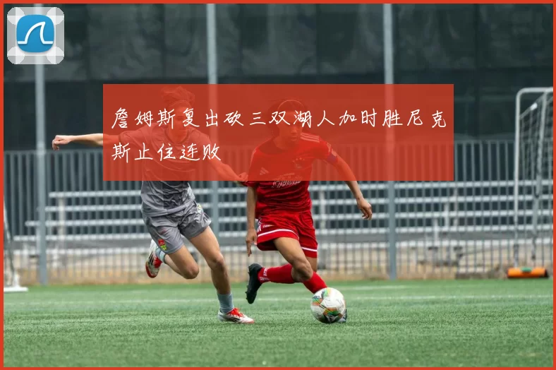 詹姆斯复出砍三双湖人加时胜尼克斯止住连败