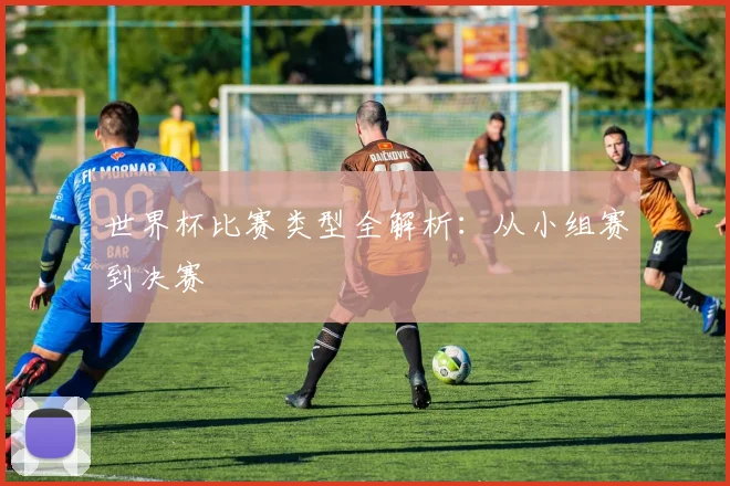 世界杯比赛类型全解析：从小组赛到决赛