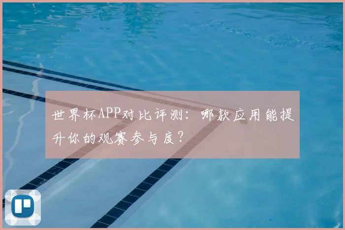 世界杯APP对比评测:哪款应用能提升你的观赛参与度?