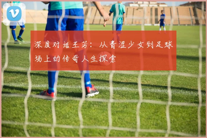 深度对话王芳:从青涩少女到足球场上的传奇人生探索