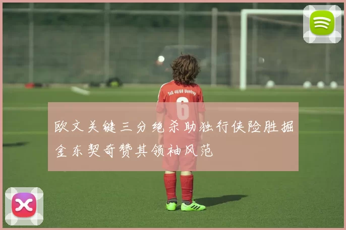 欧文关键三分绝杀助独行侠险胜掘金东契奇赞其领袖风范