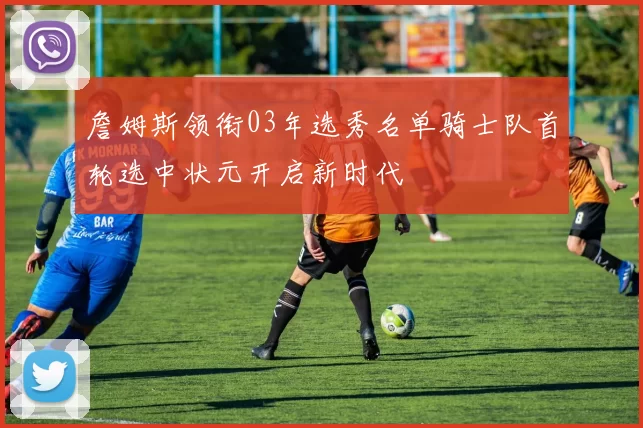 詹姆斯领衔03年选秀名单骑士队首轮选中状元开启新时代