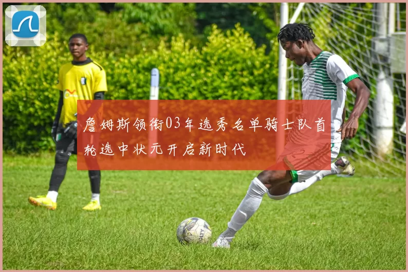 詹姆斯领衔03年选秀名单骑士队首轮选中状元开启新时代