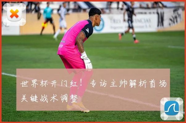 世界杯开门红!专访主帅解析首场关键战术调整