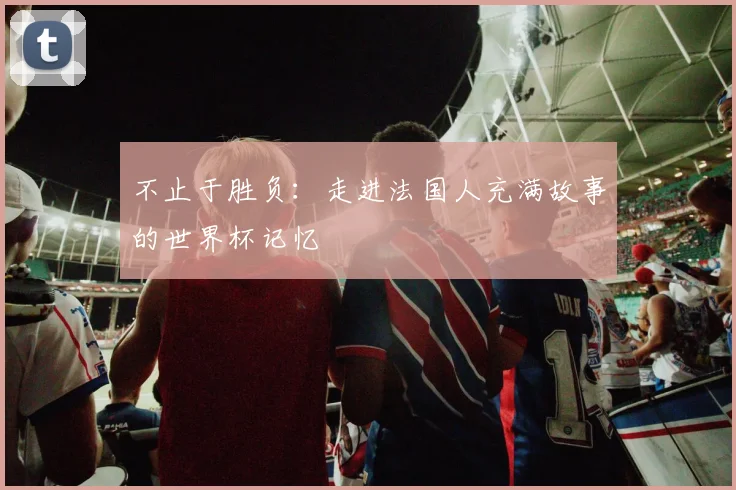 不止于胜负:走进法国人充满故事的世界杯记忆