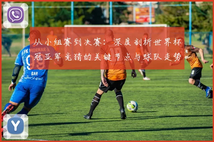 从小组赛到决赛:深度剖析世界杯冠亚军竞猜的关键节点与球队走势