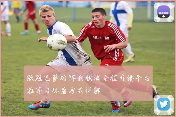 欧冠巴萨对阵利物浦全程直播平台推荐与观看方式详解