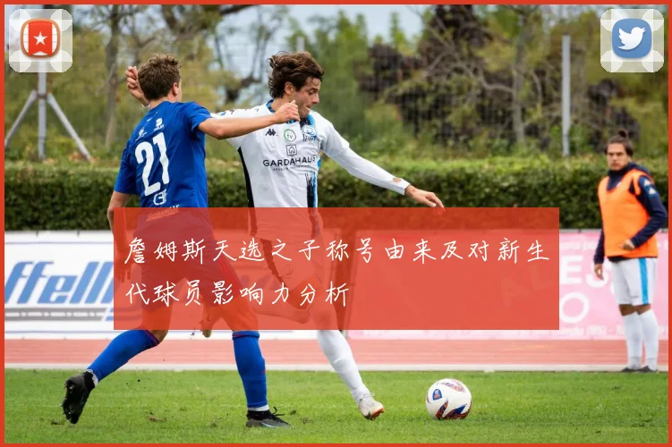 詹姆斯天选之子称号由来及对新生代球员影响力分析