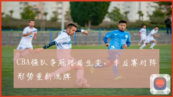 CBA强队争冠格局生变,季后赛对阵形势重新洗牌