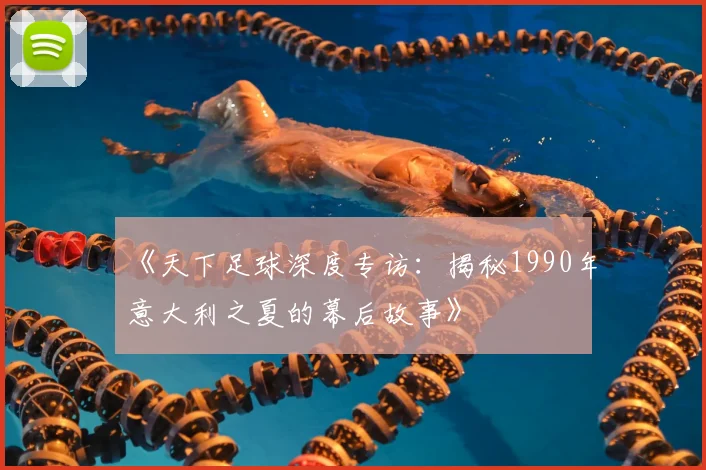 《天下足球深度专访：揭秘1990年意大利之夏的幕后故事》