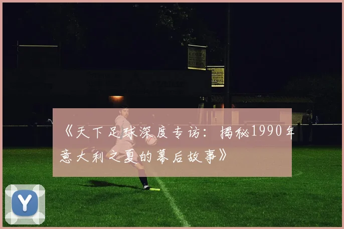 《天下足球深度专访:揭秘1990年意大利之夏的幕后故事》