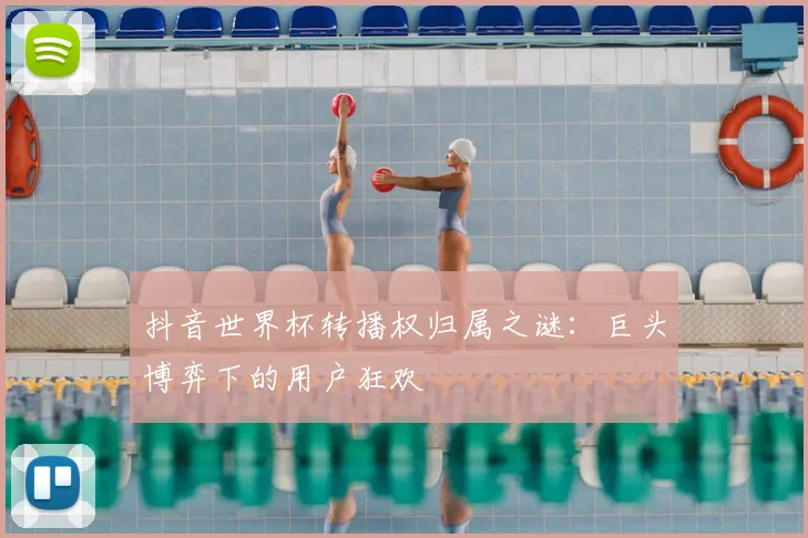 抖音世界杯转播权归属之谜：巨头博弈下的用户狂欢