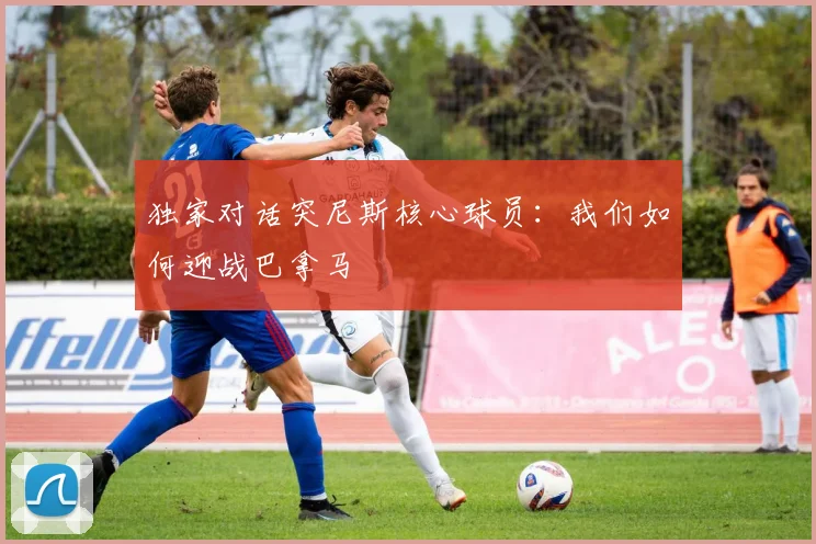 独家对话突尼斯核心球员：我们如何迎战巴拿马