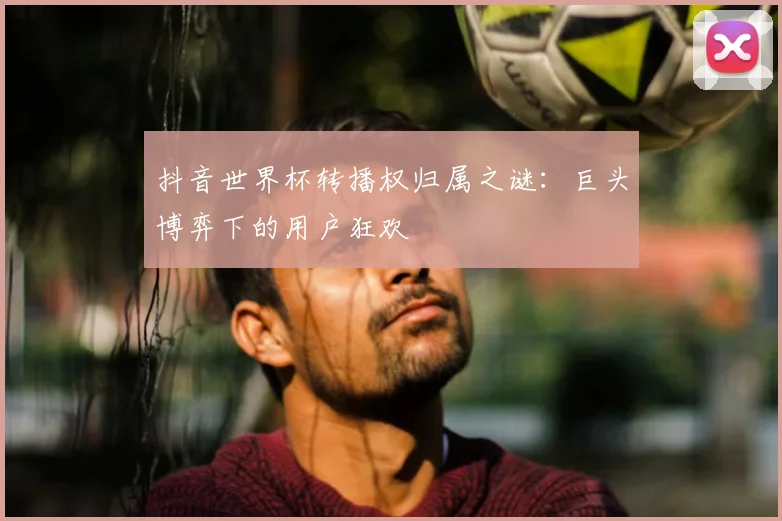 抖音世界杯转播权归属之谜：巨头博弈下的用户狂欢