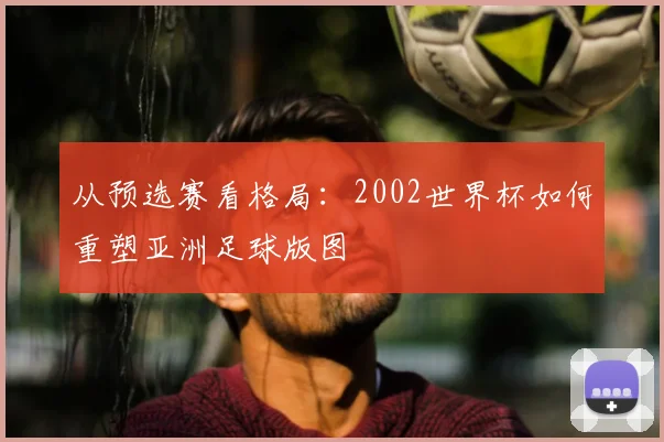 从预选赛看格局：2002世界杯如何重塑亚洲足球版图