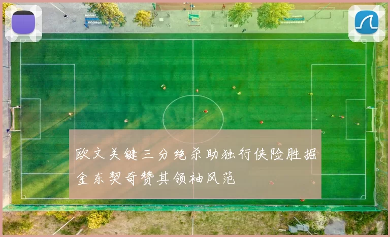 欧文关键三分绝杀助独行侠险胜掘金东契奇赞其领袖风范