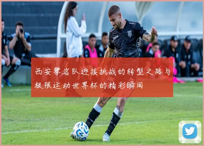 西安攀岩队迎接挑战的转型之路与极限运动世界杯的精彩瞬间