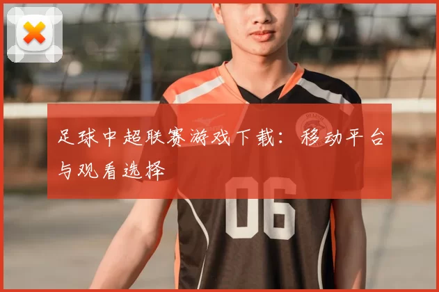 足球中超联赛游戏下载：移动平台与观看选择