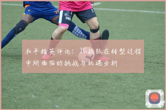 和平精英评论：IG战队在转型过程中所面临的挑战与机遇分析